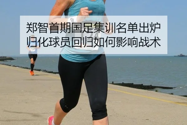 郑智首期国足集训名单出炉 归化球员回归如何影响战术