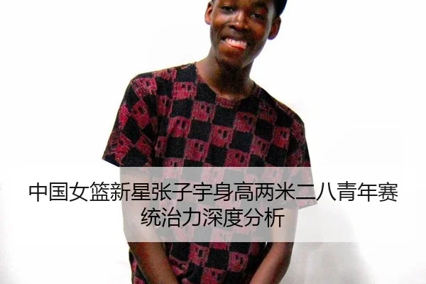 中国女篮新星张子宇身高两米二八青年赛统治力深度分析